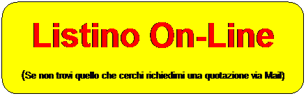 Rettangolo arrotondato: Listino On-Line
(Se non trovi quello che cerchi richiedimi una quotazione via Mail)
